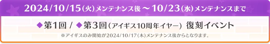 2024/10/15(火)メンテナンス後～10/23(水)メンテナンスまで ◆第1回 / ◆第3回（アイギス10周年イヤー） 復刻イベント ※アイギスのみ開始が2024/10/17(木)メンテナンス後からとなります。