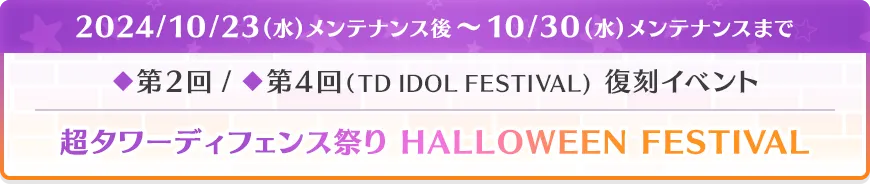 2024/10/23(水)メンテナンス後～10/30(水)メンテナンスまで ◆第2回 / ◆第4回（TD IDOL FESTIVAL） 復刻イベント 超タワーディフェンス祭り HALLOWEEN FESTIVAL