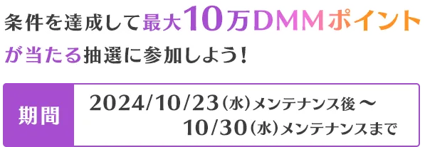 条件を達成して最大10万DMMポイントが当たる抽選に参加しよう！2024/10/23(水)メンテナンス後～10/30(水)メンテナンスまで