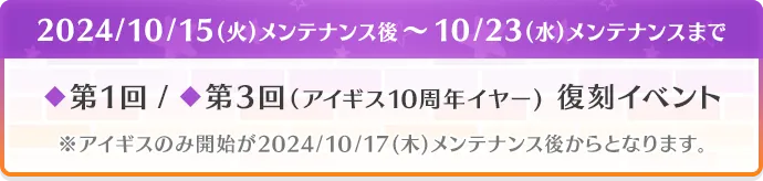 2024/10/15(火)メンテナンス後～10/23(水)メンテナンスまで ◆第1回 / ◆第3回（アイギス10周年イヤー） 復刻イベント ※アイギスのみ開始が2024/10/17(木)メンテナンス後からとなります。