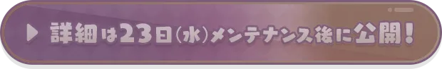 詳細は23日（水）メンテナンス後に公開！