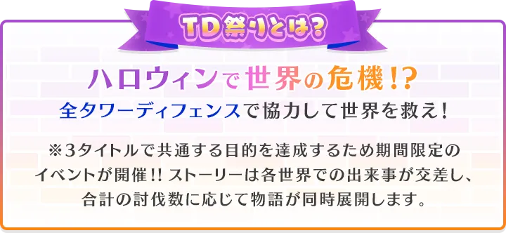 TD祭りとは？ハロウィンで世界の危機!?全タワーディフェンスで協力して世界を救え！※3タイトルで共通する目的を達成するため期間限定のイベントが開催!!ストーリーは各世界での出来事が交差し、合計の討伐数に応じて物語が同時展開します。