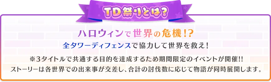 TD祭りとは？ハロウィンで世界の危機!?全タワーディフェンスで協力して世界を救え！※3タイトルで共通する目的を達成するため期間限定のイベントが開催!!ストーリーは各世界での出来事が交差し、合計の討伐数に応じて物語が同時展開します。