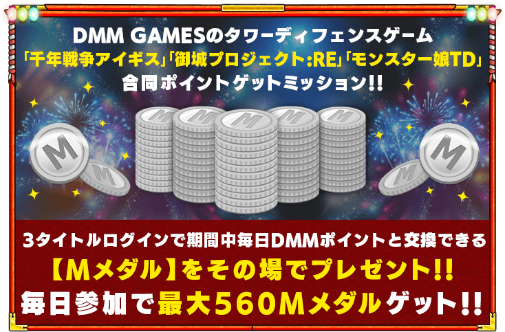 DMM GAMESのタワーディフェンスゲーム「千年戦争アイギス」「御城プロジェクト:RE」「モンスター娘TD」合同ポイントゲットミッション!!3タイトルログインで期間中毎日DMMポイントと交換できる【Mメダル】をその場でプレゼント!！毎日参加で最大560Mメダルゲット！！