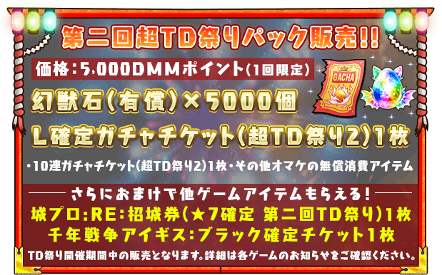 超タワーディフェンスパック販売！！価格:5,000DMMMポイント(1回限定)幻獣石（有償）×5,000個・Ｌ確定ガチャチケット(超TD祭り2)1枚・10連ガチャチケット(超TD祭り2)1枚 ・その他オマケの無償消費アイテムさらにおまけで他ゲームのアイテムも貰える！城プロ:RE：★７確定招城券千年戦争アイギス ： ブラック確定チケット1枚※TD祭り開催期間中の販売となります。詳細は各ゲームのお知らせをご確認ください。