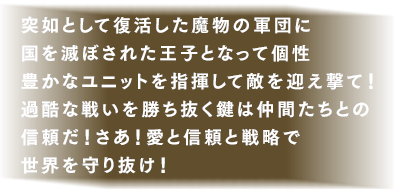 突如として復活した魔物の軍団に国を滅ぼされた王子となって個性豊かなユニットを指揮して敵を迎え撃て！過酷な戦いを勝ち抜く鍵は仲間たちとの信頼だ！さあ！愛と信頼と戦略で世界を守り抜け！