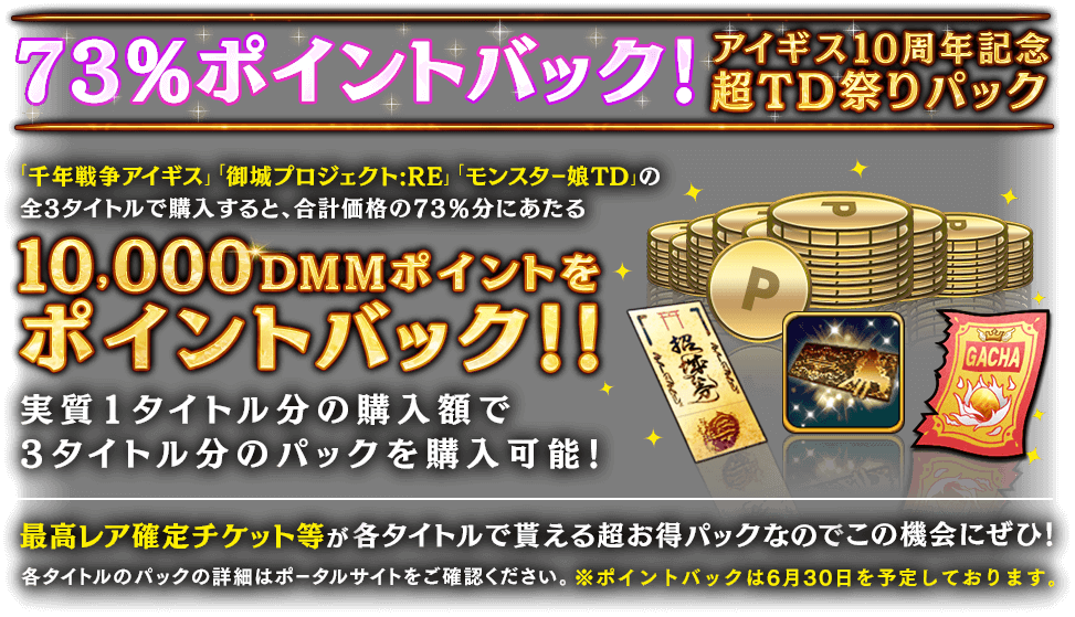 73%ポイントバック！アイギス10周年記念超TD祭りパック「千年戦争アイギス」 「御城プロジェクト:RE」 「モンスター娘TD」の 全3タイトルで購入すると、合計価格の73％分にあたるポイントバック！！最高レア確定チケット等が各タイトルで貰える超お得パックなのでこの機会にぜひ！各タイトルのパックの詳細はポータルサイトをご確認ください。※ポイントバックは6月30日を予定しております。