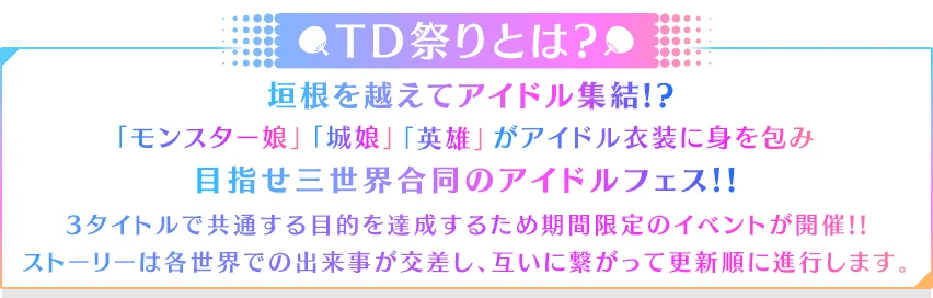 TD祭りとは?垣根を越えてアイドル集結!?「モンスター娘」「城娘」「英雄」がアイドル衣装に身を包み目指せ三世界合同のアイドルフェス!!3タイトルで共通する目的を達成するため期間限定の
イベントが開催!!ストーリーは各世界での出来事が交差し、互いに繋がって更新順に進行します。