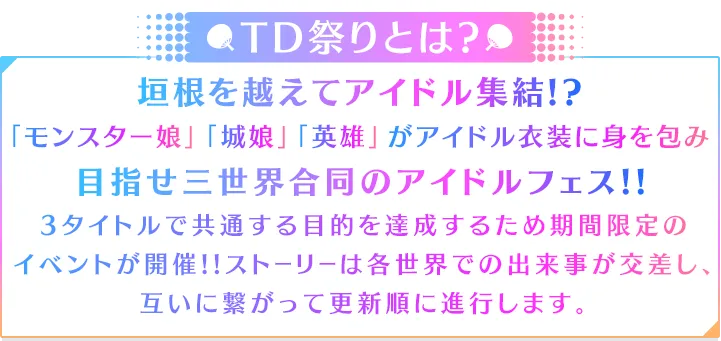 TD祭りとは?垣根を越えてアイドル集結!?「モンスター娘」「城娘」「英雄」がアイドル衣装に身を包み目指せ三世界合同のアイドルフェス!!3タイトルで共通する目的を達成するため期間限定の
イベントが開催!!ストーリーは各世界での出来事が交差し、互いに繋がって更新順に進行します。