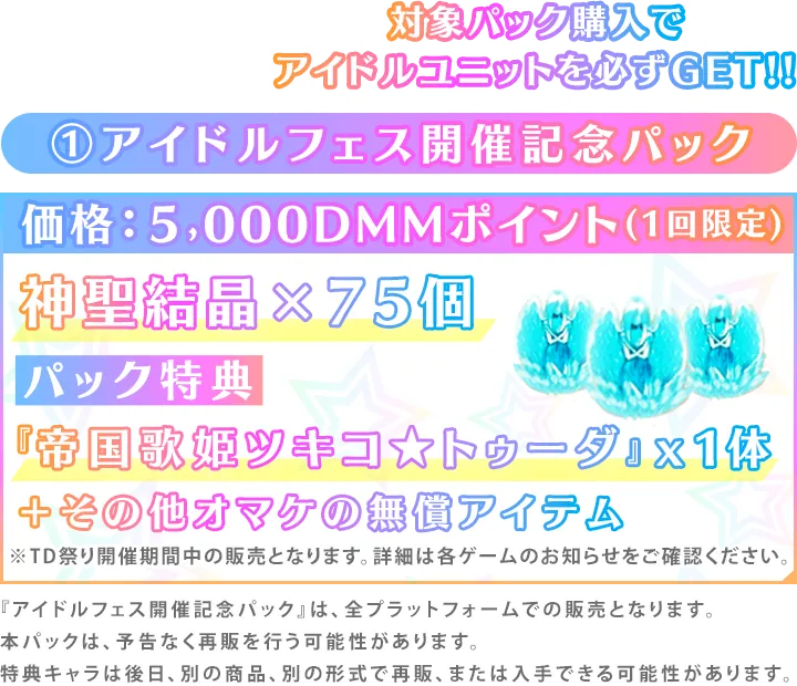 ①アイドルフェス開催記念パック価格：５,000DMMポイント(1回限定)神聖結晶×75個パック特典『帝国歌姫ツキコ★トゥーダ』x1体＋その他オマケの無償アイテム