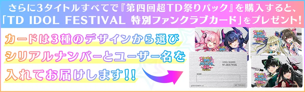さらに3タイトルすべてで『第四回超TD祭りパック』を購入すると、「TD IDOL FESTIVAL 特別ファンクラブカード」を
		プレゼント！カードは3種のデザインから選びシリアルナンバーとユーザー名を入れてお届けします！!