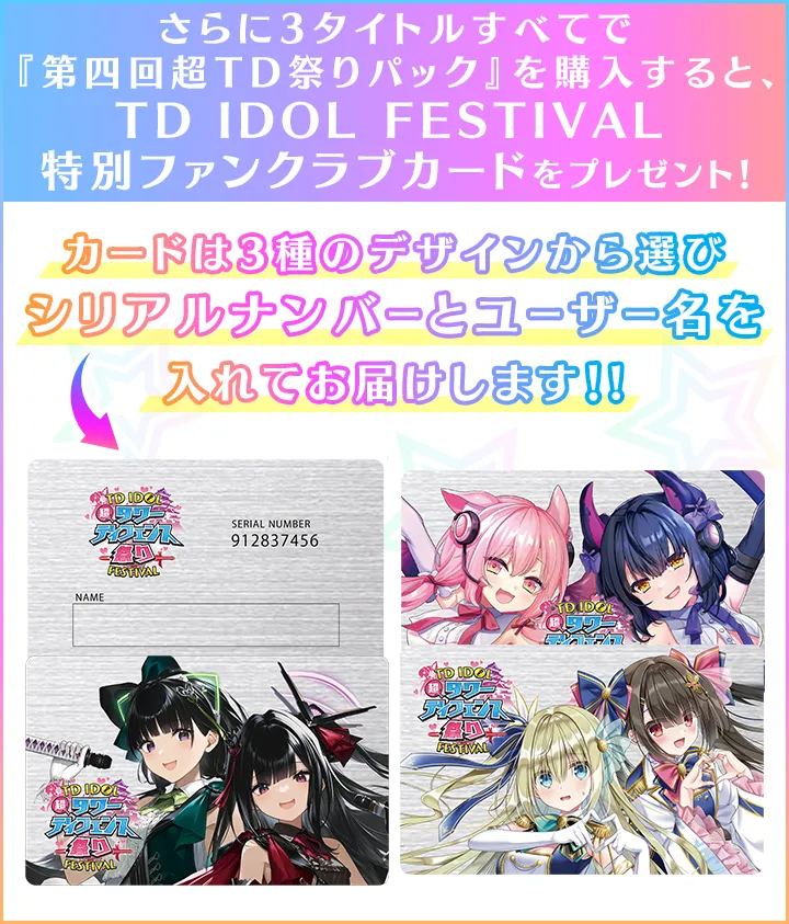 さらに3タイトルすべてで『第四回超TD祭りパック』を購入すると、「TD IDOL FESTIVAL 特別ファンクラブカード」を
		プレゼント！カードは3種のデザインから選びシリアルナンバーとユーザー名を入れてお届けします！!