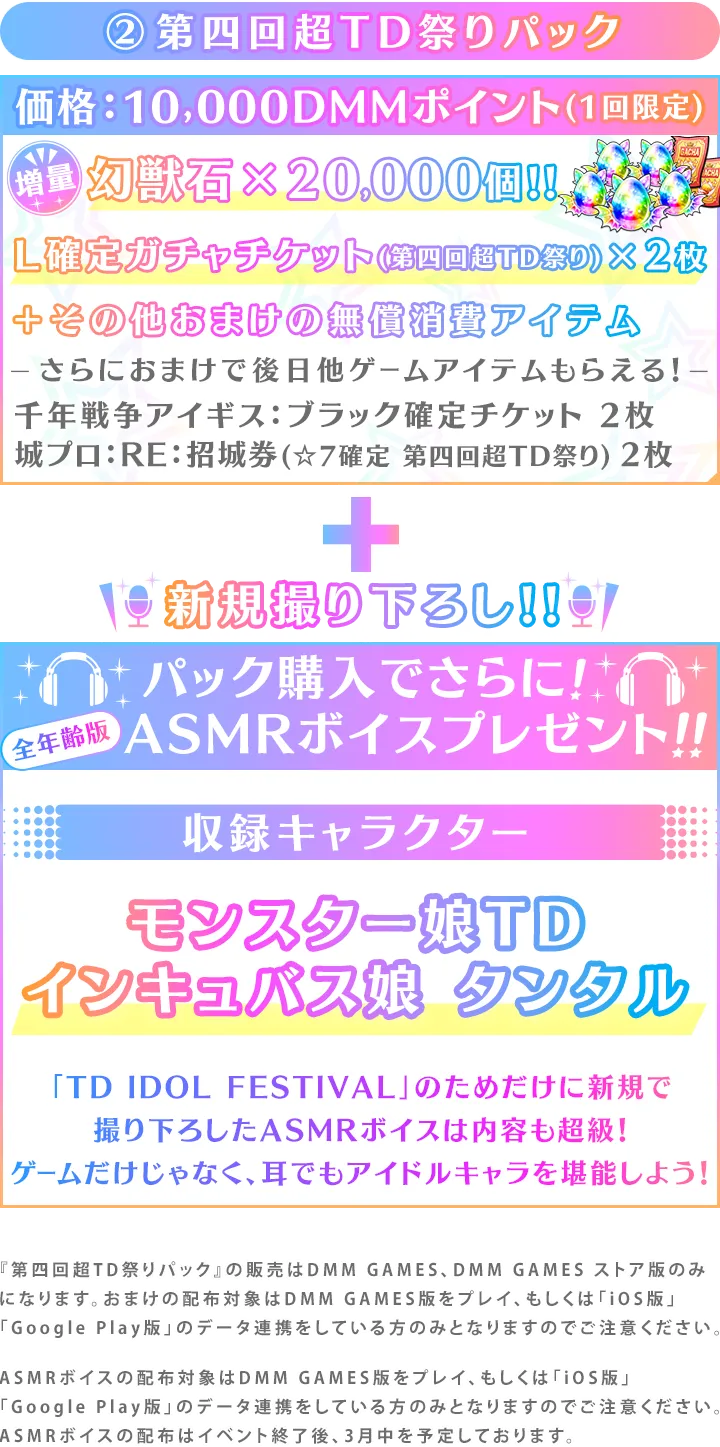 ②第四回超TD祭りパック価格：10,000DMMポイント(1回限定)幻獣石×20,000個!!Ｌ確定ガチャチケット(第四回超TD祭り)×2枚＋その他おまけの無償消費アイテムさらにおまけで後日他ゲームアイテムもらえる！千年戦争アイギス：ブラック確定チケット 2枚城プロ：RE：招城券(☆7確定 第四回超TD祭り) 2枚新規撮り下ろし!!パック購入でさらに!ASMRボイスプレゼント!!収録キャラクターモンスター娘TDインキュバス娘 タンタル「TD IDOL FESTIVAL」のためだけに新規で
撮り下ろしたASMRボイスは内容も超級！ゲームだけじゃなく、耳でもアイドルキャラを堪能しよう！