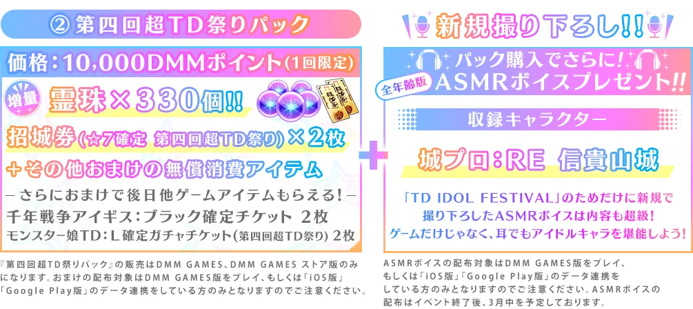 ②第四回超TD祭りパック価格：10,000DMMポイント(1回限定)霊珠×330個!!招城券(☆7確定 第四回超TD祭り)×2枚＋その他おまけの無償消費アイテムさらにおまけで後日他ゲームアイテムもらえる！千年戦争アイギス：ブラック確定チケット 2枚モンスター娘TD：Ｌ確定ガチャチケット(第四回超TD祭り) 2枚新規撮り下ろし!!パック購入でさらに!ASMRボイスプレゼント!!収録キャラクター城プロ：RE 信貴山城「TD IDOL FESTIVAL」のためだけに新規で
撮り下ろしたASMRボイスは内容も超級！ゲームだけじゃなく、耳でもアイドルキャラを堪能しよう！