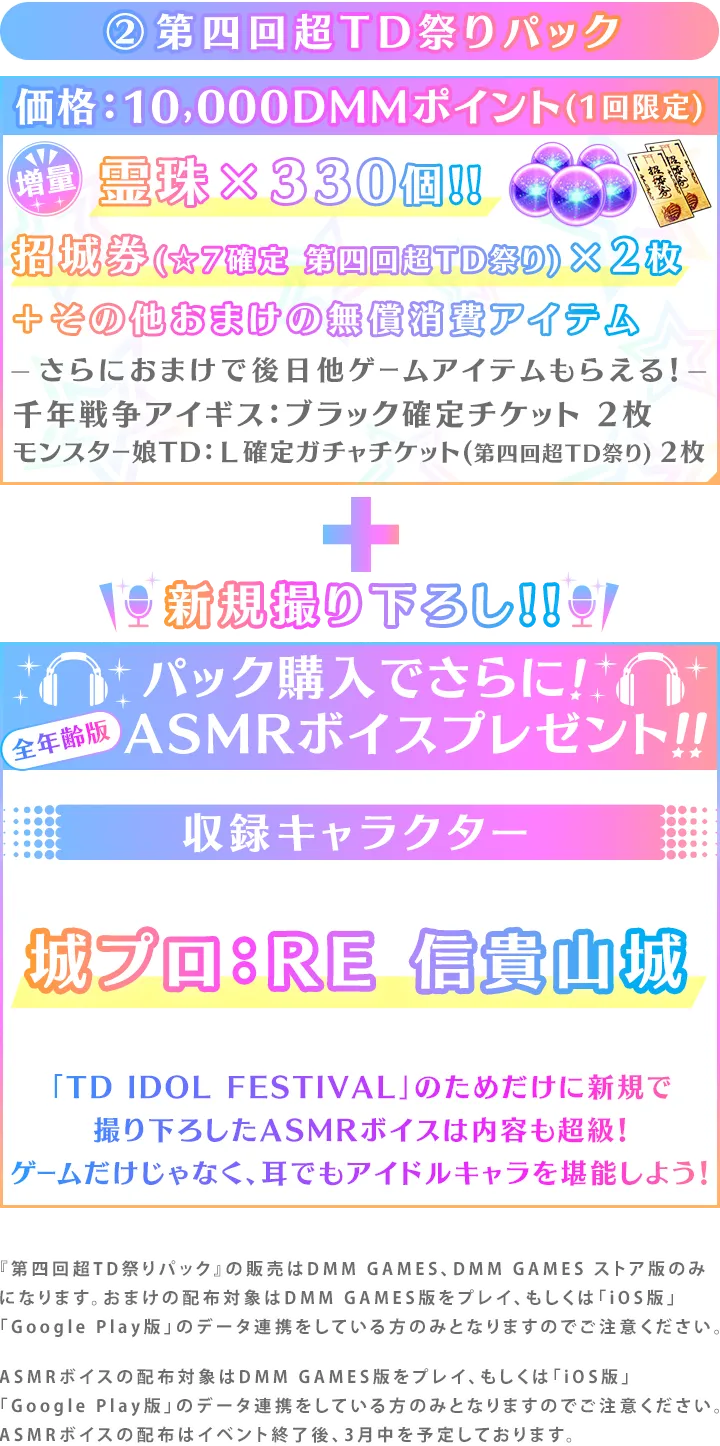 ②第四回超TD祭りパック価格：10,000DMMポイント(1回限定)霊珠×330個!!招城券(☆7確定 第四回超TD祭り)×2枚＋その他おまけの無償消費アイテムさらにおまけで後日他ゲームアイテムもらえる！千年戦争アイギス：ブラック確定チケット 2枚モンスター娘TD：Ｌ確定ガチャチケット(第四回超TD祭り) 2枚新規撮り下ろし!!パック購入でさらに!ASMRボイスプレゼント!!収録キャラクター城プロ：RE 信貴山城「TD IDOL FESTIVAL」のためだけに新規で
撮り下ろしたASMRボイスは内容も超級！ゲームだけじゃなく、耳でもアイドルキャラを堪能しよう！