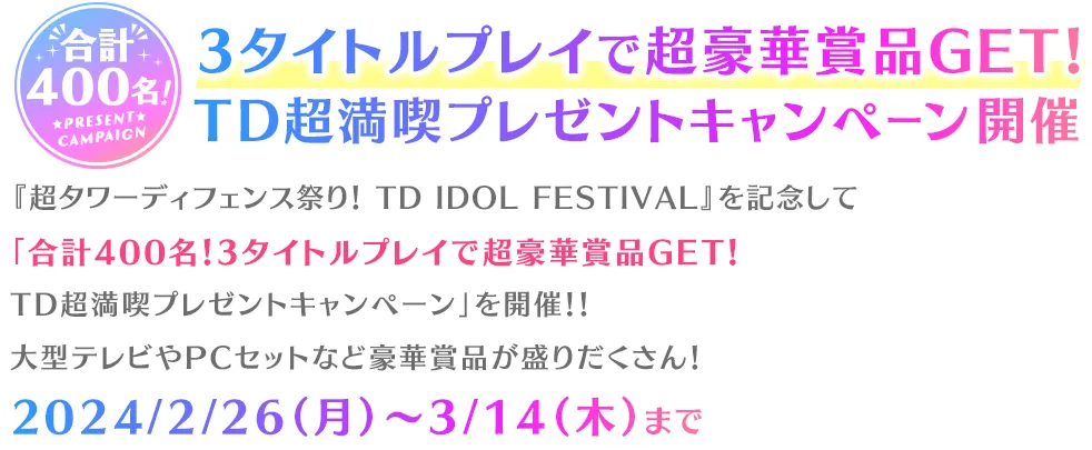 合計400名！3タイトルプレイで 超豪華賞品GET！TD超満喫プレゼントキャンペーン開催『超タワーディフェンス祭り！ TD IDOL FESTIVAL』を記念して「合計400名！3タイトルプレイで超豪華賞品GET！TD超満喫プレゼントキャンペーン」を開催！！大型テレビやPCセットなど豪華賞品が盛りだくさん！2024/2/26（月）～3/14（木）まで