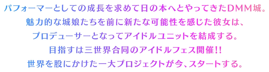 パフォーマーとしての成長を求めて日の本へとやってきたDMM城。魅力的な城娘たちを前に新たな可能性を感じた彼女は、
		プロデューサーとなってアイドルユニットを結成する。目指すは三世界合同のアイドルフェス開催！!世界を股にかけた一大プロジェクトが今、スタートする。
