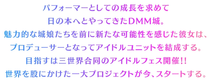 パフォーマーとしての成長を求めて日の本へとやってきたDMM城。魅力的な城娘たちを前に新たな可能性を感じた彼女は、
		プロデューサーとなってアイドルユニットを結成する。目指すは三世界合同のアイドルフェス開催！!世界を股にかけた一大プロジェクトが今、スタートする。