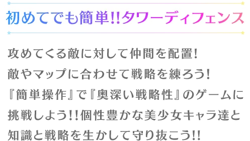 初めてでも簡単!!タワーディフェンス攻めてくる敵に対して仲間を配置!
	敵やマップに合わせて戦略を練ろう！『簡単操作』で『奥深い戦略性』のゲームに挑戦しよう！！個性豊かな美少女キャラ達と知識と戦略を生かして守り抜こう!!
