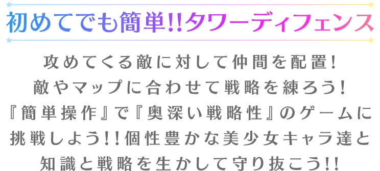 初めてでも簡単!!タワーディフェンス攻めてくる敵に対して仲間を配置!
	敵やマップに合わせて戦略を練ろう！『簡単操作』で『奥深い戦略性』のゲームに挑戦しよう！！個性豊かな美少女キャラ達と知識と戦略を生かして守り抜こう!!