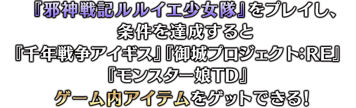 『邪神戦記ルルイエ少女隊』をプレイし、条件を達成すると『千年戦争アイギス』『御城プロジェクト:RE』『モンスター娘TD』ゲーム内アイテムをゲットできる！